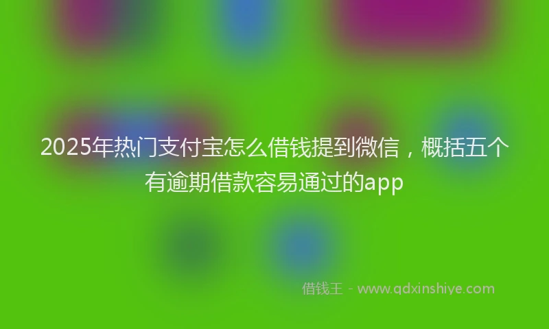 2025年热门支付宝怎么借钱提到微信，概括五个有逾期借款容易通过的app