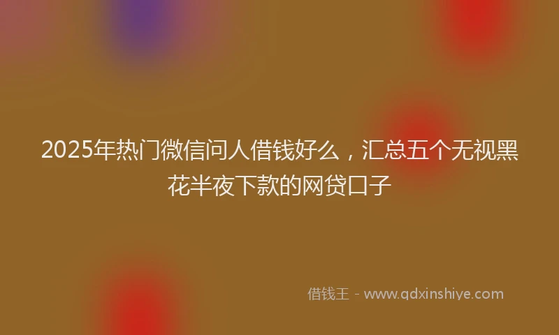 2025年热门微信问人借钱好么，汇总五个无视黑花半夜下款的网贷口子