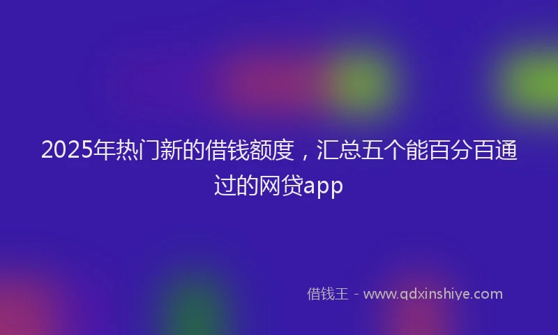 2025年热门新的借钱额度，汇总五个能百分百通过的网贷app