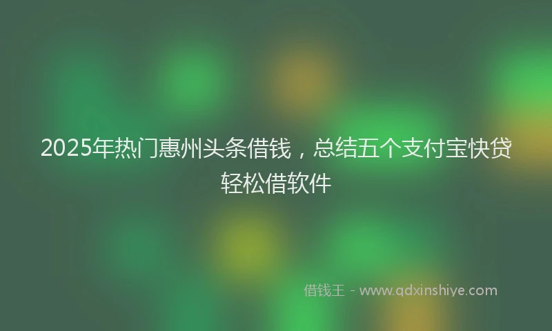 2025年热门惠州头条借钱，总结五个支付宝快贷轻松借软件