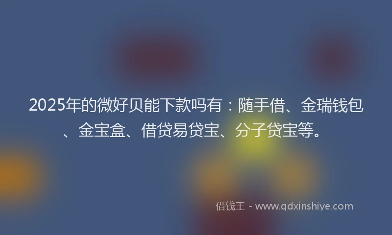 2025年的微好贝能下款吗有：随手借、金瑞钱包、金宝盒、借贷易贷宝、分子贷宝等。