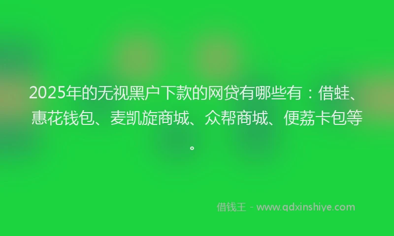 2025年的无视黑户下款的网贷有哪些有：借蛙、惠花钱包、麦凯旋商城、众帮商城、便荔卡包等。