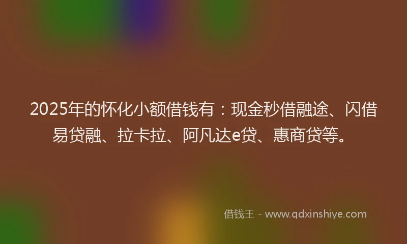 2025年的怀化小额借钱有：现金秒借融途、闪借易贷融、拉卡拉、阿凡达e贷、惠商贷等。