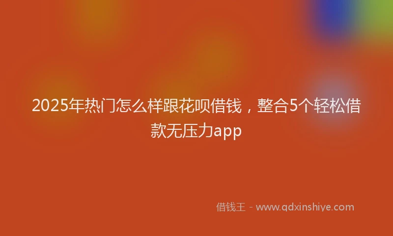 2025年热门怎么样跟花呗借钱，整合5个轻松借款无压力app