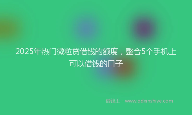 2025年热门微粒贷借钱的额度，整合5个手机上可以借钱的口子