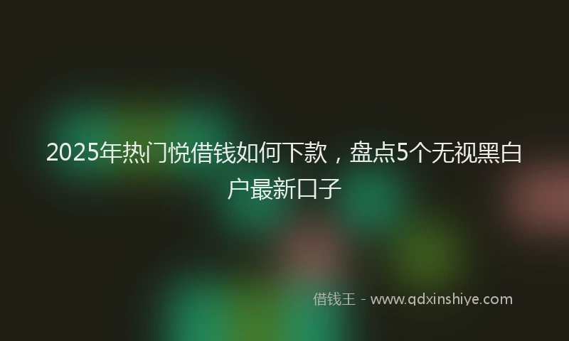 2025年热门悦借钱如何下款，盘点5个无视黑白户最新口子