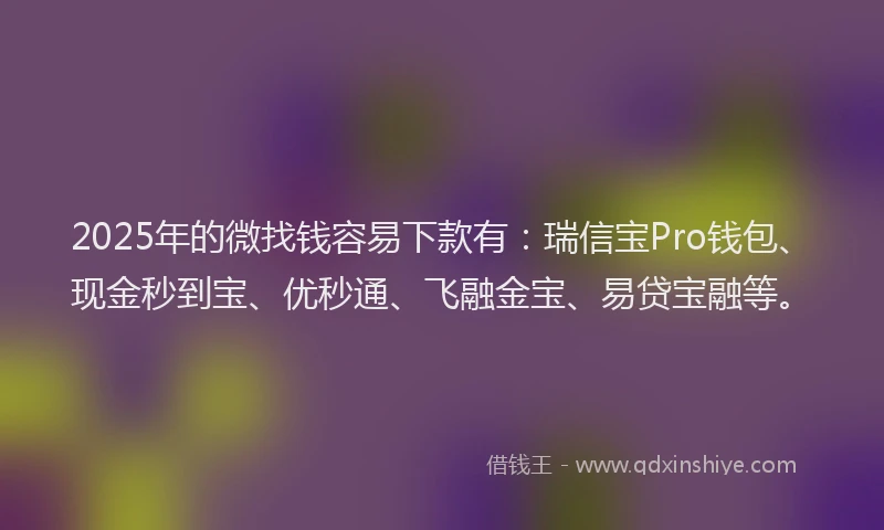 2025年的微找钱容易下款有：瑞信宝Pro钱包、现金秒到宝、优秒通、飞融金宝、易贷宝融等。