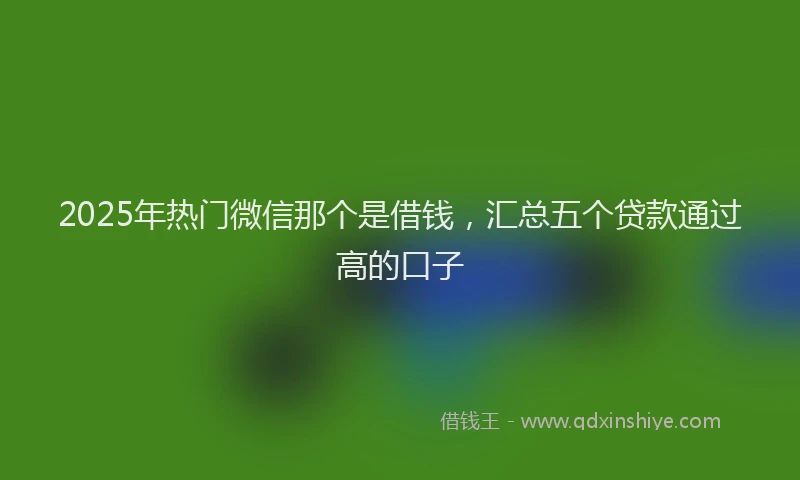 2025年热门微信那个是借钱，汇总五个贷款通过高的口子