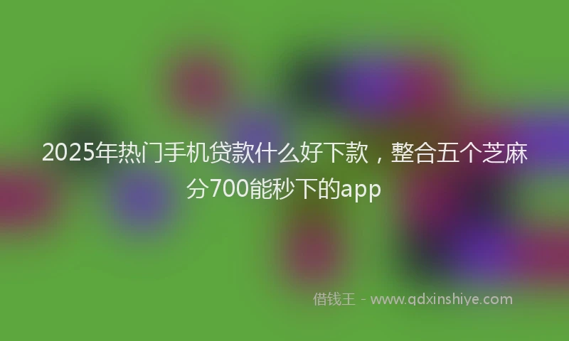 2025年热门手机贷款什么好下款，整合五个芝麻分700能秒下的app