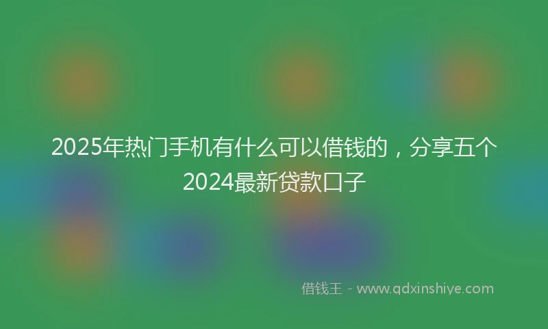 2025年热门手机有什么可以借钱的，分享五个2024最新贷款口子