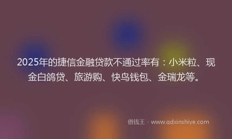 2025年的捷信金融贷款不通过率有：小米粒、现金白鸽贷、旅游购、快鸟钱包、金瑞龙等。