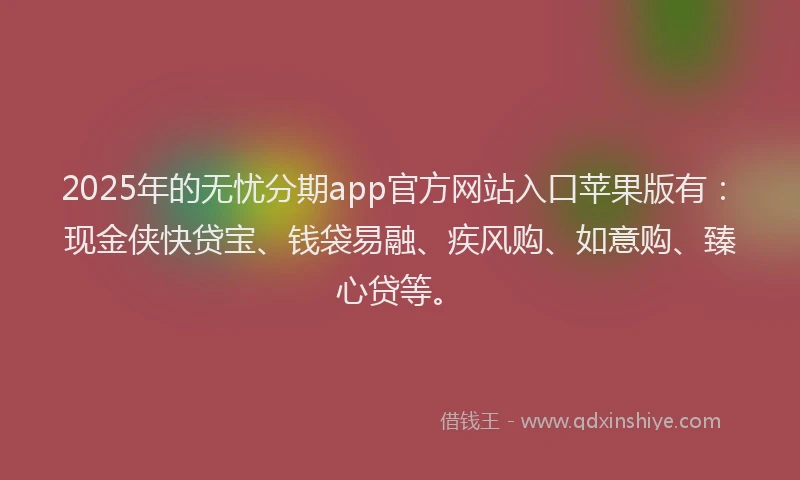 2025年的无忧分期app官方网站入口苹果版有：现金侠快贷宝、钱袋易融、疾风购、如意购、臻心贷等。