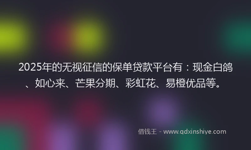 2025年的无视征信的保单贷款平台有：现金白鸽、如心来、芒果分期、彩虹花、易橙优品等。