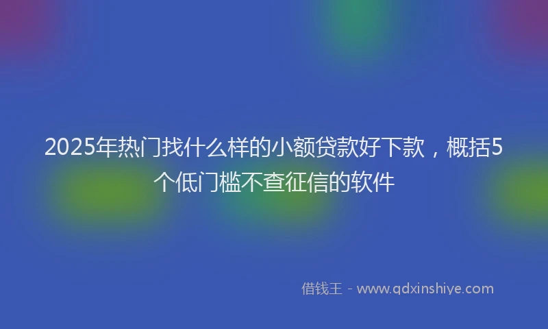 2025年热门找什么样的小额贷款好下款，概括5个低门槛不查征信的软件