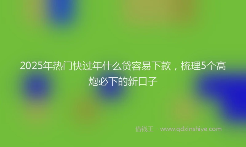 2025年热门快过年什么贷容易下款，梳理5个高炮必下的新口子