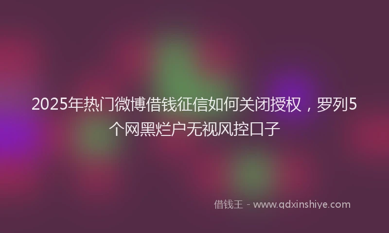2025年热门微博借钱征信如何关闭授权，罗列5个网黑烂户无视风控口子