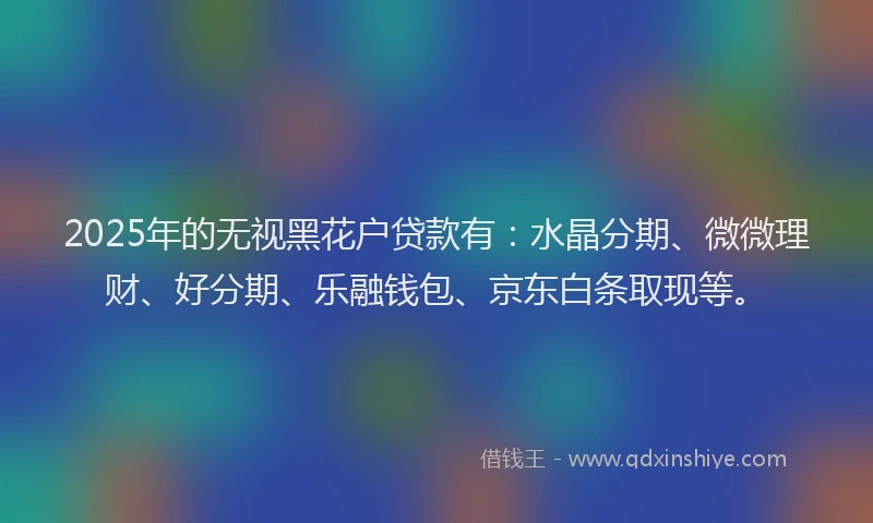 2025年的无视黑花户贷款有：水晶分期、微微理财、好分期、乐融钱包、京东白条取现等。