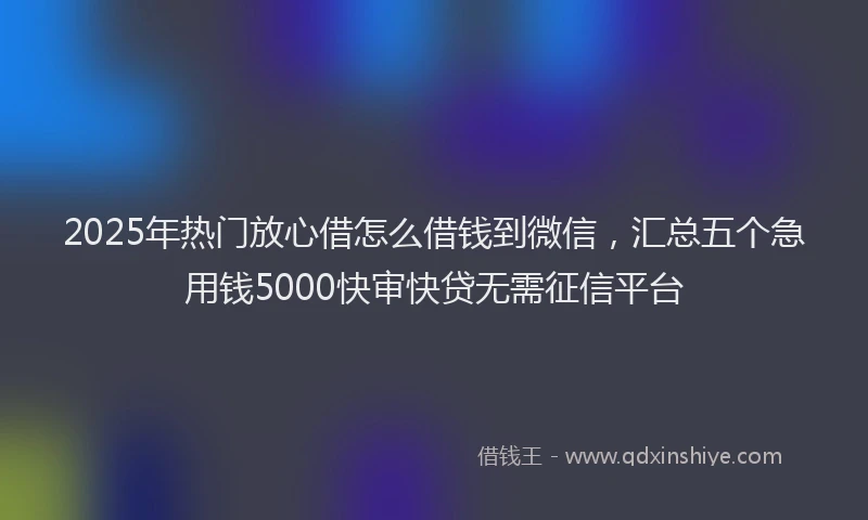 2025年热门放心借怎么借钱到微信，汇总五个急用钱5000快审快贷无需征信平台