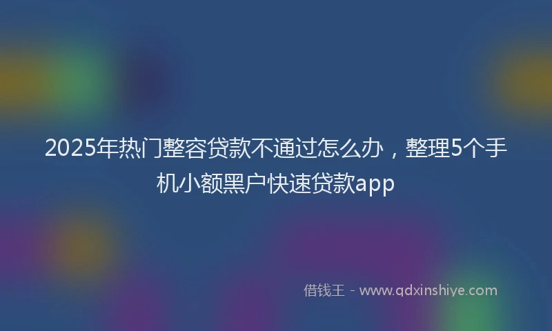 2025年热门整容贷款不通过怎么办，整理5个手机小额黑户快速贷款app