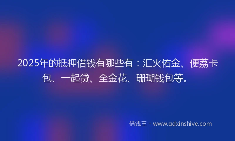2025年的抵押借钱有哪些有：汇火佑金、便荔卡包、一起贷、全金花、珊瑚钱包等。
