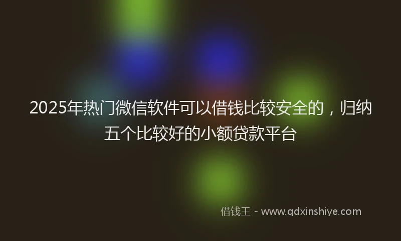 2025年热门微信软件可以借钱比较安全的，归纳五个比较好的小额贷款平台