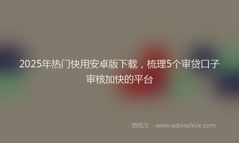2025年热门快用安卓版下载，梳理5个审贷口子审核加快的平台