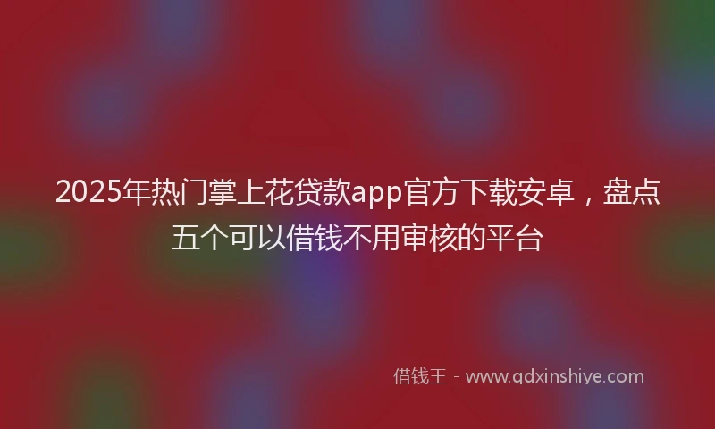 2025年热门掌上花贷款app官方下载安卓，盘点五个可以借钱不用审核的平台