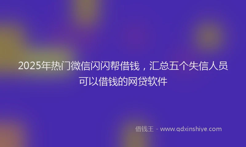 2025年热门微信闪闪帮借钱，汇总五个失信人员可以借钱的网贷软件