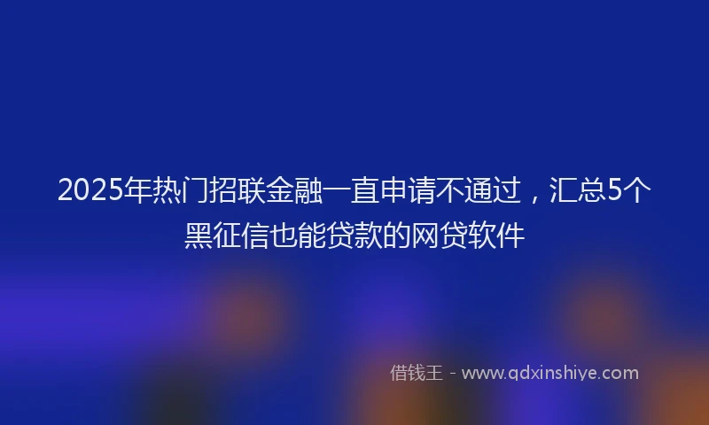 2025年热门招联金融一直申请不通过，汇总5个黑征信也能贷款的网贷软件