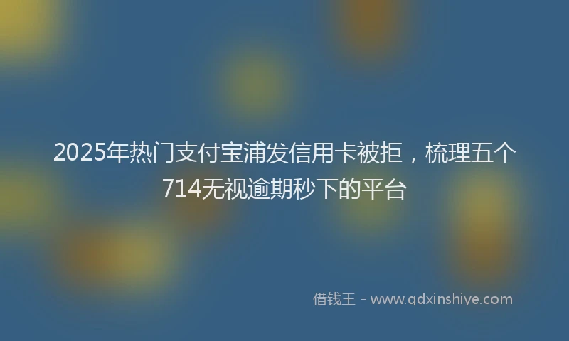 2025年热门支付宝浦发信用卡被拒，梳理五个714无视逾期秒下的平台