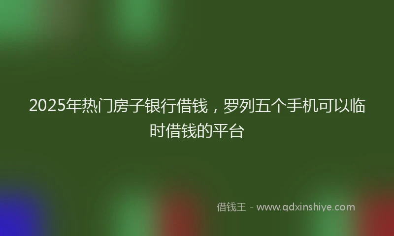 2025年热门房子银行借钱，罗列五个手机可以临时借钱的平台