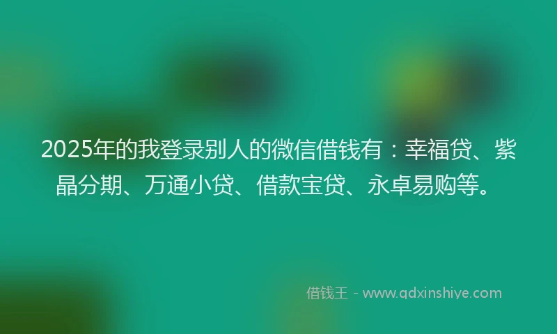 2025年的我登录别人的微信借钱有：幸福贷、紫晶分期、万通小贷、借款宝贷、永卓易购等。