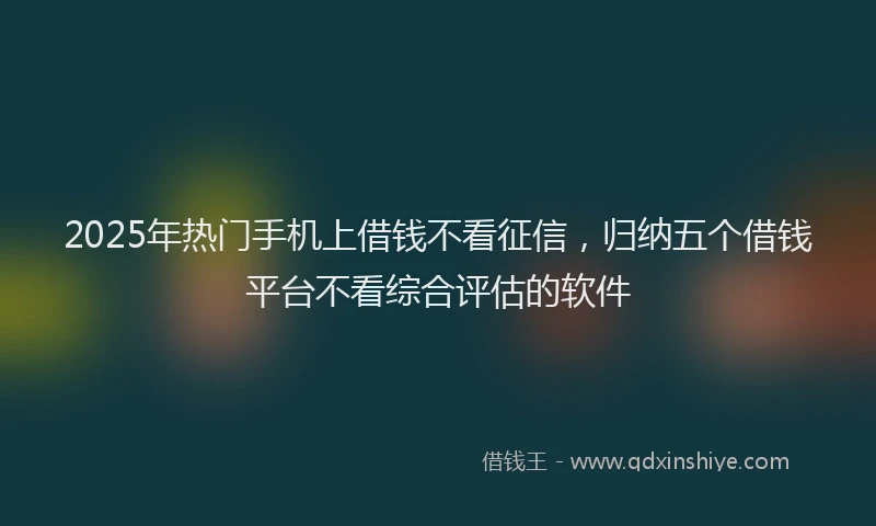 2025年热门手机上借钱不看征信，归纳五个借钱平台不看综合评估的软件