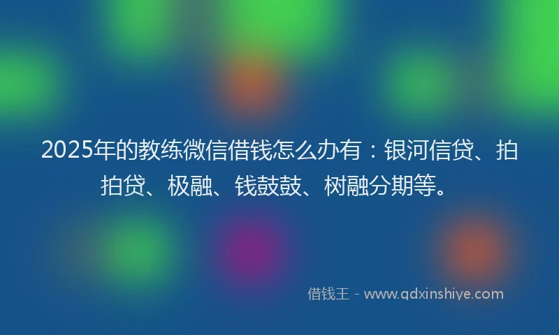 2025年的教练微信借钱怎么办有：银河信贷、拍拍贷、极融、钱鼓鼓、树融分期等。