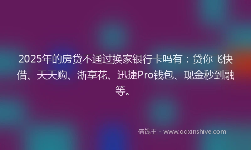 2025年的房贷不通过换家银行卡吗有：贷你飞快借、天天购、浙享花、迅捷Pro钱包、现金秒到融等。