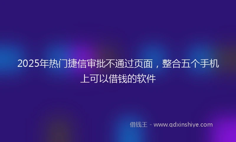 2025年热门捷信审批不通过页面，整合五个手机上可以借钱的软件