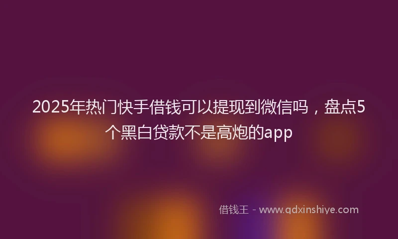 2025年热门快手借钱可以提现到微信吗，盘点5个黑白贷款不是高炮的app