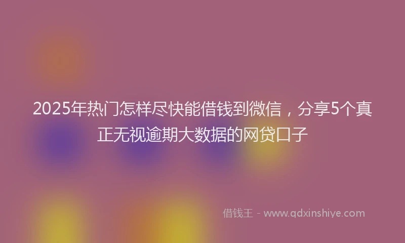 2025年热门怎样尽快能借钱到微信，分享5个真正无视逾期大数据的网贷口子