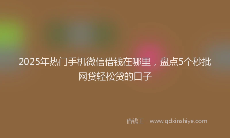2025年热门手机微信借钱在哪里，盘点5个秒批网贷轻松贷的口子