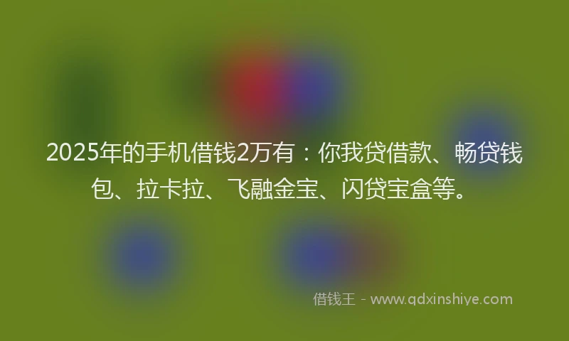 2025年的手机借钱2万有：你我贷借款、畅贷钱包、拉卡拉、飞融金宝、闪贷宝盒等。