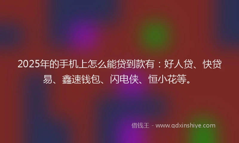 2025年的手机上怎么能贷到款有：好人贷、快贷易、鑫速钱包、闪电侠、恒小花等。