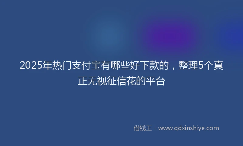 2025年热门支付宝有哪些好下款的，整理5个真正无视征信花的平台