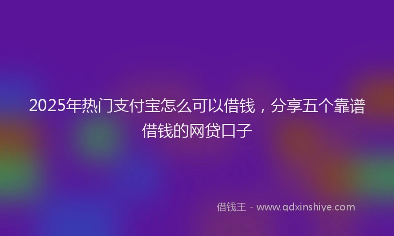 2025年热门支付宝怎么可以借钱，分享五个靠谱借钱的网贷口子