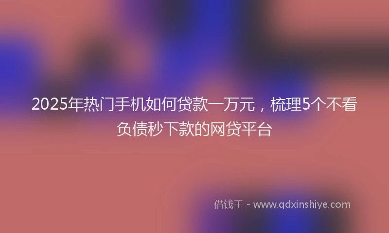 2025年热门手机如何贷款一万元，梳理5个不看负债秒下款的网贷平台