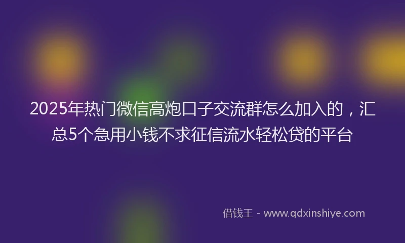 2025年热门微信高炮口子交流群怎么加入的，汇总5个急用小钱不求征信流水轻松贷的平台