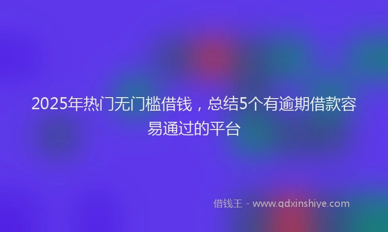 2025年热门无门槛借钱，总结5个有逾期借款容易通过的平台