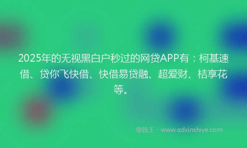 2025年的无视黑白户秒过的网贷APP有：柯基速借、贷你飞快借、快借易贷融、超爱财、桔享花等。