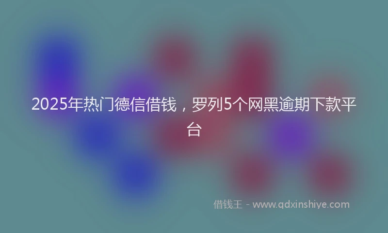 2025年热门德信借钱，罗列5个网黑逾期下款平台
