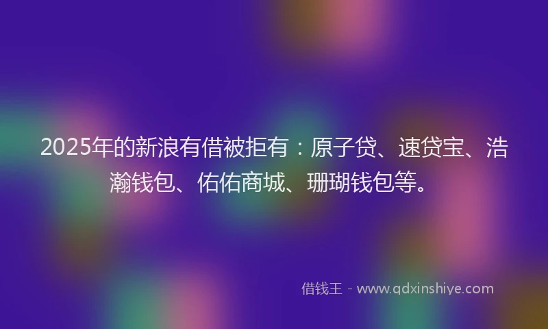 2025年的新浪有借被拒有：原子贷、速贷宝、浩瀚钱包、佑佑商城、珊瑚钱包等。