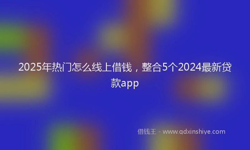 2025年热门怎么线上借钱，整合5个2024最新贷款app